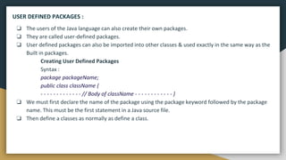 ❏ The users of the Java language can also create their own packages.
❏ They are called user-defined packages.
❏ User defined packages can also be imported into other classes & used exactly in the same way as the
Built in packages.
Creating User Defined Packages
Syntax :
package packageName;
public class className {
- - - - - - - - - - - - - // Body of className - - - - - - - - - - - - }
❏ We must first declare the name of the package using the package keyword followed by the package
name. This must be the first statement in a Java source file.
❏ Then define a classes as normally as define a class.
USER DEFINED PACKAGES :
 