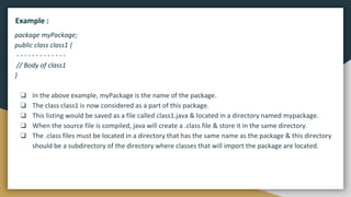 package myPackage;
public class class1 {
- - - - - - - - - - - - -
// Body of class1
}
❏ In the above example, myPackage is the name of the package.
❏ The class class1 is now considered as a part of this package.
❏ This listing would be saved as a file called class1.java & located in a directory named mypackage.
❏ When the source file is compiled, java will create a .class file & store it in the same directory.
❏ The .class files must be located in a directory that has the same name as the package & this directory
should be a subdirectory of the directory where classes that will import the package are located.
Example :
 