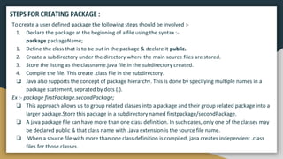 To create a user defined package the following steps should be involved :-
1. Declare the package at the beginning of a file using the syntax :-
package packageName;
1. Define the class that is to be put in the package & declare it public.
2. Create a subdirectory under the directory where the main source files are stored.
3. Store the listing as the classname.java file in the subdirectory created.
4. Compile the file. This create .class file in the subdirectory.
❏ Java also supports the concept of package hierarchy. This is done by specifying multiple names in a
package statement, seprated by dots (.).
Ex :- package firstPackage.secondPackage;
❏ This approach allows us to group related classes into a package and their group related package into a
larger package.Store this package in a subdirectory named firstpackage/secondPackage.
❏ A java package file can have more than one class definition. In such cases, only one of the classes may
be declared public & that class name with .java extension is the source file name.
❏ When a source file with more than one class definition is compiled, java creates independent .class
files for those classes.
STEPS FOR CREATING PACKAGE :
 