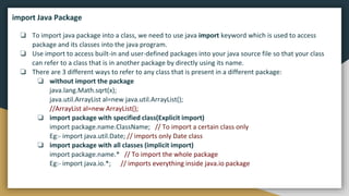 ❏ To import java package into a class, we need to use java import keyword which is used to access
package and its classes into the java program.
❏ Use import to access built-in and user-defined packages into your java source file so that your class
can refer to a class that is in another package by directly using its name.
❏ There are 3 different ways to refer to any class that is present in a different package:
❏ without import the package
java.lang.Math.sqrt(x);
java.util.ArrayList al=new java.util.ArrayList();
//ArrayList al=new ArrayList();
❏ import package with specified class(Explicit import)
import package.name.ClassName; // To import a certain class only
Eg:- import java.util.Date; // imports only Date class
❏ import package with all classes (implicit import)
import package.name.* // To import the whole package
Eg:- import java.io.*; // imports everything inside java.io package
import Java Package
 