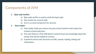 Components of JVM
1. Byte code Verifier:
❏ Byte code verifier is used to verify the byte code.
❏ Also checks for unusual code.
❏ So it is a crucial component for security.
1. Class loader:
❏ Class loader loads java classes into java virtual machine and creates the
instance of java.lang.class.
❏ The main feature is that JVM doesn’t need to have any knowledge about the
classes that will be loaded at runtime.
❏ It performs three main functions of JVM, namely: loading, linking and
initialization
 