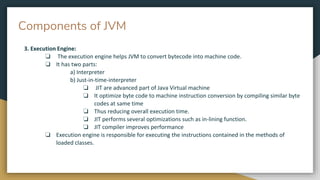 Components of JVM
3. Execution Engine:
❏ The execution engine helps JVM to convert bytecode into machine code.
❏ It has two parts:
a) Interpreter
b) Just-in-time-interpreter
❏ JIT are advanced part of Java Virtual machine
❏ It optimize byte code to machine instruction conversion by compiling similar byte
codes at same time
❏ Thus reducing overall execution time.
❏ JIT performs several optimizations such as in-lining function.
❏ JIT compiler improves performance
❏ Execution engine is responsible for executing the instructions contained in the methods of
loaded classes.
 