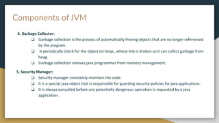 Components of JVM
4. Garbage Collector:
❏ Garbage collection is the process of automatically freeing objects that are no longer referenced
by the program.
❏ It periodically check for the object on heap , whose link is broken so it can collect garbage from
heap.
❏ Garbage collection relieves java programmer from memory management.
5. Security Manager:
❏ Security manager constantly monitors the code.
❏ It is a special java object that is responsible for guarding security policies for java applications.
❏ It is always consulted before any potentially dangerous operation is requested by a java
application.
 