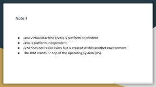 Note!!
● Java Virtual Machine (JVM) is platform dependent.
● Java is platform independent.
● JVM does not really exists but is created within another environment.
● The JVM stands on top of the operating system (OS).
 