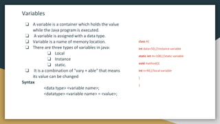 Variables
❏ A variable is a container which holds the value
while the Java program is executed.
❏ A variable is assigned with a data type.
❏ Variable is a name of memory location.
❏ There are three types of variables in java:
❏ Local
❏ Instance
❏ static.
❏ It is a combination of "vary + able" that means
its value can be changed
Syntax
<data type> <variable name>;
<datatype> <variable name> = <value>;
class A{
int data=50;//instance variable
static int m=100;//static variable
void method(){
int n=90;//local variable
}
}
 