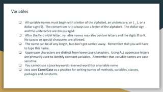 Variables
❏ All variable names must begin with a letter of the alphabet, an underscore, or ( _ ), or a
dollar sign ($). The convention is to always use a letter of the alphabet. The dollar sign
and the underscore are discouraged.
❏ After the first initial letter, variable names may also contain letters and the digits 0 to 9.
No spaces or special characters are allowed.
❏ The name can be of any length, but don't get carried away. Remember that you will have
to type this name.
❏ Uppercase characters are distinct from lowercase characters. Using ALL uppercase letters
are primarily used to identify constant variables. Remember that variable names are case-
sensitive.
❏ You cannot use a java keyword (reserved word) for a variable name
❏ Java uses CamelCase as a practice for writing names of methods, variables, classes,
packages and constants.
 
