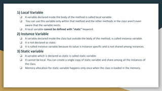 1) Local Variable
❏ A variable declared inside the body of the method is called local variable.
❏ You can use this variable only within that method and the other methods in the class aren't even
aware that the variable exists.
❏ A local variable cannot be defined with "static" keyword.
2) Instance Variable
❏ A variable declared inside the class but outside the body of the method, is called instance variable.
❏ It is not declared as static.
❏ It is called instance variable because its value is instance specific and is not shared among instances.
3) Static variable
❏ A variable which is declared as static is called static variable.
❏ It cannot be local. You can create a single copy of static variable and share among all the instances of
the class.
❏ Memory allocation for static variable happens only once when the class is loaded in the memory.
 