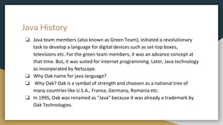 Java History
❏ Java team members (also known as Green Team), initiated a revolutionary
task to develop a language for digital devices such as set-top boxes,
televisions etc. For the green team members, it was an advance concept at
that time. But, it was suited for internet programming. Later, Java technology
as incorporated by Netscape.
❏ Why Oak name for java language?
❏ Why Oak? Oak is a symbol of strength and choosen as a national tree of
many countries like U.S.A., France, Germany, Romania etc.
❏ In 1995, Oak was renamed as "Java" because it was already a trademark by
Oak Technologies.
 