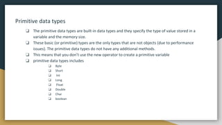 Primitive data types
❏ The primitive data types are built-in data types and they specify the type of value stored in a
variable and the memory size.
❏ These basic (or primitive) types are the only types that are not objects (due to performance
issues). The primitive data types do not have any additional methods.
❏ This means that you don’t use the new operator to create a primitive variable
❏ primitive data types includes
❏ Byte
❏ Short
❏ Int
❏ Long
❏ Float
❏ Double
❏ Char
❏ boolean
 