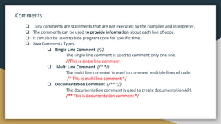 Comments
❏ Java comments are statements that are not executed by the compiler and interpreter.
❏ The comments can be used to provide information about each line of code.
❏ It can also be used to hide program code for specific time.
❏ Java Comments Types
❏ Single Line Comment (//)
The single line comment is used to comment only one line.
//This is single line comment
❏ Multi Line Comment (/* */)
The multi line comment is used to comment multiple lines of code.
/* This is multi line comment */
❏ Documentation Comment (/** */)
The documentation comment is used to create documentation API.
/** This is documentation comment */
 
