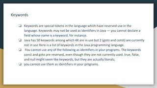 Keywords
❏ Keywords are special tokens in the language which have reserved use in the
language. Keywords may not be used as identifiers in Java — you cannot declare a
field whose name is a keyword, for instance.
❏ Java has 50 keywords among which 48 are in use but 2 (goto and const) are currently
not in use Here is a list of keywords in the Java programming language.
❏ You cannot use any of the following as identifiers in your programs. The keywords
const and goto are reserved, even though they are not currently used. true, false,
and null might seem like keywords, but they are actually literals;
❏ you cannot use them as identifiers in your programs.
 