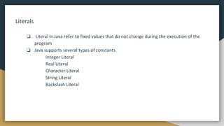 Literals
❏ Literal in Java refer to fixed values that do not change during the execution of the
program
❏ Java supports several types of constants
Integer Literal
Real Literal
Character Literal
String Literal
Backslash Literal
 