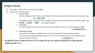 Integer Literals
❏ An integer literal refers to sequence of digits
❏ Integers are of three types
❏ Decimal Integer
Decimal Integers consists of a set of digits from 0 to 9,preceeded by an optional minus(-) sign
eg. : +999,-999
Embedded spaces ,commas and non-digit characters are not permitted in between digits eg:-
99 999, 99,999 , $999 are illegal numbers.
❏ Octal Integer
An octal integer consists of any combination of digits from 0 to 7 with a leading zero(0)
eg. 045,063,026 etc.,
❏ Hexa Decimal Integer
A sequence of digits preceded by 0x or 0X is considered as hexa decimal integers
They may also include alphabets from A to F or a to f ( Letters from a to f represents the
numbers from 10 to 15) eg. 0xd,0XF etc.,
By default every integral Literal is of int type but we can specify explicitly as long type by
suffixing with l or L
 