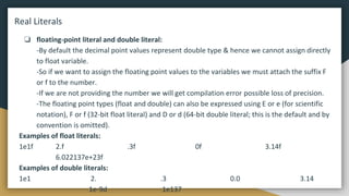 Real Literals
❏ floating-point literal and double literal:
-By default the decimal point values represent double type & hence we cannot assign directly
to float variable.
-So if we want to assign the floating point values to the variables we must attach the suffix F
or f to the number.
-If we are not providing the number we will get compilation error possible loss of precision.
-The floating point types (float and double) can also be expressed using E or e (for scientific
notation), F or f (32-bit float literal) and D or d (64-bit double literal; this is the default and by
convention is omitted).
Examples of float literals:
1e1f 2.f .3f 0f 3.14f
6.022137e+23f
Examples of double literals:
1e1 2. .3 0.0 3.14
1e-9d 1e137
 