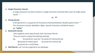 ❏ Single Character Literals
A single character constant contains a single character enclosed with a pair of single quote
marks ‘ ‘
eg. ‘m’
❏ String Literals
A String Literal is a sequence of characters enclosed between double quote marks “ ”
The characters may be alphabets, digits, special characters and blank spaces
eg. “xyh6y”
❏ Backslash Literals
Java supports some special back slash character literals
They are used in output formatting methods
Eg:- n stands for new line t stands for horizontal tab
b stands for blank space v stands for vertical tab
a stands for a small beep
❏ Null literals: null can be assigned to any datatype
 