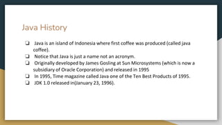 Java History
❏ Java is an island of Indonesia where first coffee was produced (called java
coffee).
❏ Notice that Java is just a name not an acronym.
❏ Originally developed by James Gosling at Sun Microsystems (which is now a
subsidiary of Oracle Corporation) and released in 1995
❏ In 1995, Time magazine called Java one of the Ten Best Products of 1995.
❏ JDK 1.0 released in(January 23, 1996).
 