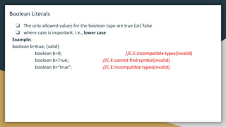 Boolean Literals
❏ The only allowed values for the boolean type are true (or) false
❏ where case is important. i.e., lower case
Example:
boolean b=true; (valid)
boolean b=0; //C.E:incompatible types(invalid)
boolean b=True; //C.E:cannot find symbol(invalid)
boolean b="true"; //C.E:incompatible types(invalid)
 