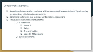 Conditional Statements
❏ A conditional statement lets us choose which statement will be executed next Therefore they
are sometimes called selection statements
❏ Conditional statements give us the power to make basic decisions
❏ The Java conditional statements are the:
❏ If statements
❏ Simple if
❏ if else
❏ if- else- if Ladder
❏ Nested if if Statements
❏ Switch statements
 