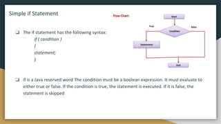 Simple if Statement
❏ The if statement has the following syntax:
if ( condition )
{
statement;
}
❏ if is a Java reserved word The condition must be a boolean expression. It must evaluate to
either true or false. If the condition is true, the statement is executed. If it is false, the
statement is skipped
 