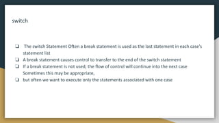 switch
❏ The switch Statement Often a break statement is used as the last statement in each case's
statement list
❏ A break statement causes control to transfer to the end of the switch statement
❏ If a break statement is not used, the flow of control will continue into the next case
Sometimes this may be appropriate,
❏ but often we want to execute only the statements associated with one case
 