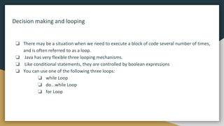 Decision making and looping
❏ There may be a situation when we need to execute a block of code several number of times,
and is often referred to as a loop.
❏ Java has very flexible three looping mechanisms.
❏ Like conditional statements, they are controlled by boolean expressions
❏ You can use one of the following three loops:
❏ while Loop
❏ do...while Loop
❏ for Loop
 