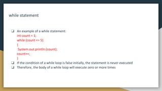 while statement
❏ An example of a while statement:
int count = 1;
while (count <= 5)
{
System.out.println (count);
count++;
}
❏ If the condition of a while loop is false initially, the statement is never executed
❏ Therefore, the body of a while loop will execute zero or more times
 