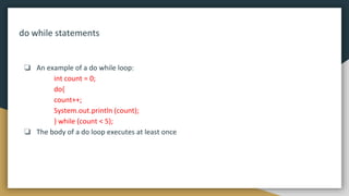 do while statements
❏ An example of a do while loop:
int count = 0;
do{
count++;
System.out.println (count);
} while (count < 5);
❏ The body of a do loop executes at least once
 