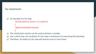 for statements
❏ An example of a for loop:
for (int count=1; count <= 5; count++)
{
System.out.println (count);
}
❏ The initialization section can be used to declare a variable
❏ Like a while loop, the condition of a for loop is tested prior to executing the loop body
❏ Therefore, the body of a for loop will execute zero or more times
 