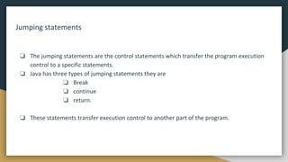 Jumping statements
❏ The jumping statements are the control statements which transfer the program execution
control to a specific statements.
❏ Java has three types of jumping statements they are
❏ Break
❏ continue
❏ return.
❏ These statements transfer execution control to another part of the program.
 