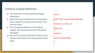 Continue Jumping Statement
❏ This statement is used only within looping
statements.
❏ When the continue statement is encountered,
then it skip the current iteration and the next
iteration starts.
❏ The remaining statements in the loop are
skipped. The execution starts from the top of
loop again.
❏ We can use continue statement to skip current
iteration and continue the next iteration inside
loops.
class A
{
public static void main(String[] args)
{
for(int j=1; j<=100; j++)
{
if(j%2==0)
{
continue;
}
System.out.println(j);
}
}
}
 