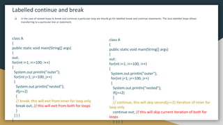 Labelled continue and break
❏ In the case of nested loops to break and continue a particular loop we should go for labelled break and continue statements. The Java labelled loops allows
transferring to a particular line or statement.
class A
{
public static void main(String[] args)
{
out:
for(int i=1; i<=100; i++)
{
System.out.println("outer");
for(int j=1; j<=100; j++)
{
System.out.println("nested");
if(j==2)
{
// continue; this will skip second(j==2) iteration of inner for
loop only
continue out; // this will skip current iteration of both for
loops
} } } }
class A
{
public static void main(String[] args)
{
out:
for(int i=1; i<=100; i++)
{
System.out.println("outer");
for(int j=1; j<=100; j++)
{
System.out.println("nested");
if(j==2)
{
// break; this will exit from inner for loop only
break out; // this will exit from both for loops
}
} } }
}
 