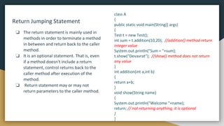 Return Jumping Statement
❏ The return statement is mainly used in
methods in order to terminate a method
in between and return back to the caller
method.
❏ It is an optional statement. That is, even
if a method doesn't include a return
statement, control returns back to the
caller method after execution of the
method.
❏ Return statement may or may not
return parameters to the caller method.
class A
{
public static void main(String[] args)
{
Test t = new Test();
int sum = t.addition(10,20); //addition() method return
integer value
System.out.println("Sum = "+sum);
t.show("Devavrat"); //show() method does not return
any value
}
int addition(int a,int b)
{
return a+b;
}
void show(String name)
{
System.out.println("Welcome "+name);
return; // not returning anything, it is optional
}
}
 