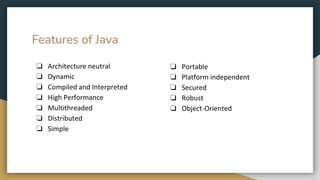 Features of Java
❏ Architecture neutral
❏ Dynamic
❏ Compiled and Interpreted
❏ High Performance
❏ Multithreaded
❏ Distributed
❏ Simple
❏ Portable
❏ Platform independent
❏ Secured
❏ Robust
❏ Object-Oriented
 