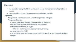 Operators
● An operator is a symbol that operates on one or more arguments to produce a
result.
● Java provides a rich set of operators to manipulate variables
Operands
-An operands are the values on which the operators act upon
-An operand can be:
A numeric variable - integer, floating point or character
Any primitive type variable - numeric and boolean
Reference variable to an object
A literal - numeric value, boolean value, or string.
An array element, "a[2]“
char primitive, which in numeric operations is treated as an unsigned two byte
integer
 