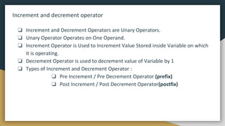 Increment and decrement operator
❏ Increment and Decrement Operators are Unary Operators.
❏ Unary Operator Operates on One Operand.
❏ Increment Operator is Used to Increment Value Stored inside Variable on which
it is operating.
❏ Decrement Operator is used to decrement value of Variable by 1
❏ Types of Increment and Decrement Operator :
❏ Pre Increment / Pre Decrement Operator (prefix)
❏ Post Increment / Post Decrement Operator(postfix)
 