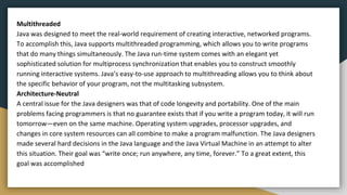 Multithreaded
Java was designed to meet the real-world requirement of creating interactive, networked programs.
To accomplish this, Java supports multithreaded programming, which allows you to write programs
that do many things simultaneously. The Java run-time system comes with an elegant yet
sophisticated solution for multiprocess synchronization that enables you to construct smoothly
running interactive systems. Java’s easy-to-use approach to multithreading allows you to think about
the specific behavior of your program, not the multitasking subsystem.
Architecture-Neutral
A central issue for the Java designers was that of code longevity and portability. One of the main
problems facing programmers is that no guarantee exists that if you write a program today, it will run
tomorrow—even on the same machine. Operating system upgrades, processor upgrades, and
changes in core system resources can all combine to make a program malfunction. The Java designers
made several hard decisions in the Java language and the Java Virtual Machine in an attempt to alter
this situation. Their goal was “write once; run anywhere, any time, forever.” To a great extent, this
goal was accomplished
 
