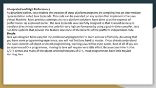 Interpreted and High Performance
As described earlier, Java enables the creation of cross-platform programs by compiling into an intermediate
representation called Java bytecode. This code can be executed on any system that implements the Java
Virtual Machine. Most previous attempts at cross-platform solutions have done so at the expense of
performance. As explained earlier, the Java bytecode was carefully designed so that it would be easy to
translate directly into native machine code for very high performance by using a just-in-time compiler. Java
run-time systems that provide this feature lose none of the benefits of the platform-independent code.
Simple
Java was designed to be easy for the professional programmer to learn and use effectively. Assuming that
you have some programming experience, you will not find Java hard to master. If you already understand
the basic concepts of object-oriented programming, learning Java will be even easier. Best of all, if you are
an experienced C++ programmer, moving to Java will require very little effort. Because Java inherits the
C/C++ syntax and many of the object-oriented features of C++, most programmers have little trouble
learning Java.
 