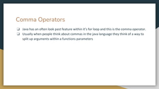 Comma Operators
❏ Java has an often look past feature within it’s for loop and this is the comma operator.
❏ Usually when people think about commas in the java language they think of a way to
split up arguments within a functions parameters
 