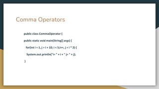 Comma Operators
public class CommaOperator {
public static void main(String[] args) {
for(int i = 1, j = i + 10; i < 5;i++, j = i * 2) {
System.out.println("i= " + i + " j= " + j);
}
 