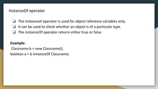 InstanceOf operator
❏ The instanceof operator is used for object reference variables only.
❏ It can be used to check whether an object is of a particular type.
❏ The instanceOf operator returns either true or false.
Example:
Classname b = new Classname();
boolean a = b instanceOf Classname;
 