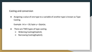 Casting and conversion
● Assigning a value of one type to a variable of another type is known as Type
Casting.
Example int x = 10; byte y = (byte)x;
● There are TWO types of type casting.
○ Widening Casting(Implicit).
○ Narrowing Casting(Explicit).
 