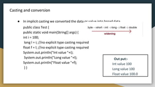 Casting and conversion
● In implicit casting we converted the data or value into broad data
public class Test {
public static void main(String[] args) {
int i = 100;
long l = i; //no explicit type casting required
float f = l; //no explicit type casting required
System.out.println("Int value "+i);
System.out.println("Long value "+l);
System.out.println("Float value "+f);
} }
Out put:-
Int value 100
Long value 100
Float value 100.0
 