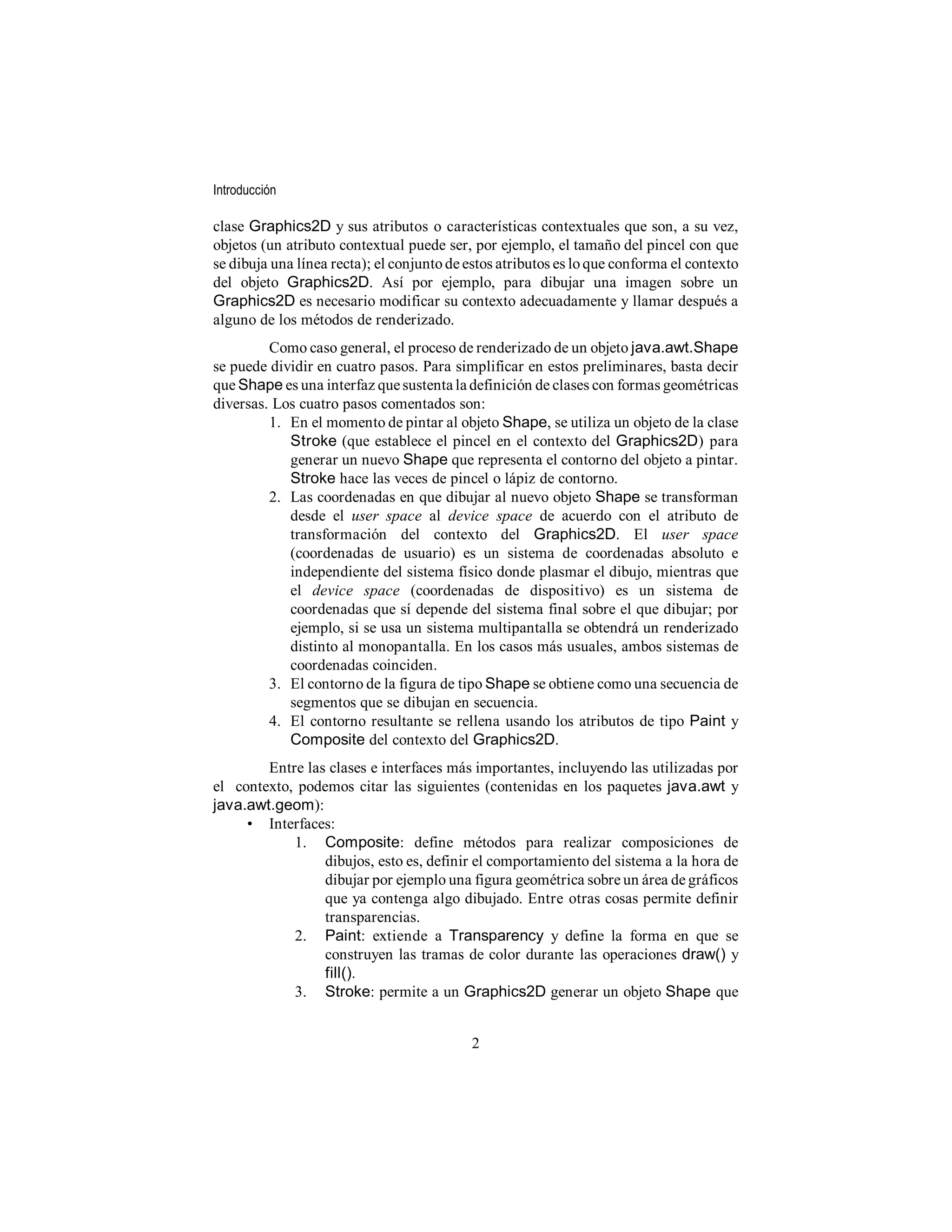 Introducción

clase Graphics2D y sus atributos o características contextuales que son, a su vez,
objetos (un atributo contextual puede ser, por ejemplo, el tamaño del pincel con que
se dibuja una línea recta); el conjunto de estos atributos es lo que conforma el contexto
del objeto Graphics2D. Así por ejemplo, para dibujar una imagen sobre un
Graphics2D es necesario modificar su contexto adecuadamente y llamar después a
alguno de los métodos de renderizado.
         Como caso general, el proceso de renderizado de un objeto java.awt.Shape
se puede dividir en cuatro pasos. Para simplificar en estos preliminares, basta decir
que Shape es una interfaz que sustenta la definición de clases con formas geométricas
diversas. Los cuatro pasos comentados son:
         1. En el momento de pintar al objeto Shape, se utiliza un objeto de la clase
            Stroke (que establece el pincel en el contexto del Graphics2D) para
            generar un nuevo Shape que representa el contorno del objeto a pintar.
            Stroke hace las veces de pincel o lápiz de contorno.
         2. Las coordenadas en que dibujar al nuevo objeto Shape se transforman
            desde el user space al device space de acuerdo con el atributo de
            transformación del contexto del Graphics2D. El user space
            (coordenadas de usuario) es un sistema de coordenadas absoluto e
            independiente del sistema físico donde plasmar el dibujo, mientras que
            el device space (coordenadas de dispositivo) es un sistema de
            coordenadas que sí depende del sistema final sobre el que dibujar; por
            ejemplo, si se usa un sistema multipantalla se obtendrá un renderizado
            distinto al monopantalla. En los casos más usuales, ambos sistemas de
            coordenadas coinciden.
         3. El contorno de la figura de tipo Shape se obtiene como una secuencia de
            segmentos que se dibujan en secuencia.
         4. El contorno resultante se rellena usando los atributos de tipo Paint y
            Composite del contexto del Graphics2D.
        Entre las clases e interfaces más importantes, incluyendo las utilizadas por
el contexto, podemos citar las siguientes (contenidas en los paquetes java.awt y
java.awt.geom):
     • Interfaces:
            1. Composite: define métodos para realizar composiciones de
                 dibujos, esto es, definir el comportamiento del sistema a la hora de
                 dibujar por ejemplo una figura geométrica sobre un área de gráficos
                 que ya contenga algo dibujado. Entre otras cosas permite definir
                 transparencias.
            2. Paint: extiende a Transparency y define la forma en que se
                 construyen las tramas de color durante las operaciones draw() y
                 fill().
            3. Stroke: permite a un Graphics2D generar un objeto Shape que


                                           2
 