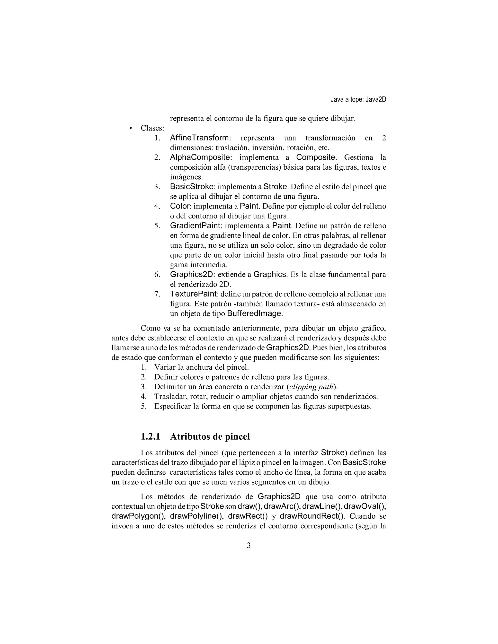 Java a tope: Java2D

                 representa el contorno de la figura que se quiere dibujar.
     •   Clases:
             1. AffineTransform: representa una transformación en 2
                 dimensiones: traslación, inversión, rotación, etc.
             2. AlphaComposite: implementa a Composite. Gestiona la
                 composición alfa (transparencias) básica para las figuras, textos e
                 imágenes.
             3. BasicStroke: implementa a Stroke. Define el estilo del pincel que
                 se aplica al dibujar el contorno de una figura.
             4. Color: implementa a Paint. Define por ejemplo el color del relleno
                 o del contorno al dibujar una figura.
             5. GradientPaint: implementa a Paint. Define un patrón de relleno
                 en forma de gradiente lineal de color. En otras palabras, al rellenar
                 una figura, no se utiliza un solo color, sino un degradado de color
                 que parte de un color inicial hasta otro final pasando por toda la
                 gama intermedia.
             6. Graphics2D: extiende a Graphics. Es la clase fundamental para
                 el renderizado 2D.
             7. TexturePaint: define un patrón de relleno complejo al rellenar una
                 figura. Este patrón -también llamado textura- está almacenado en
                 un objeto de tipo BufferedImage.
         Como ya se ha comentado anteriormente, para dibujar un objeto gráfico,
antes debe establecerse el contexto en que se realizará el renderizado y después debe
llamarse a uno de los métodos de renderizado de Graphics2D. Pues bien, los atributos
de estado que conforman el contexto y que pueden modificarse son los siguientes:
         1. Variar la anchura del pincel.
         2. Definir colores o patrones de relleno para las figuras.
         3. Delimitar un área concreta a renderizar (clipping path).
         4. Trasladar, rotar, reducir o ampliar objetos cuando son renderizados.
         5. Especificar la forma en que se componen las figuras superpuestas.


         1.2.1 Atributos de pincel
         Los atributos del pincel (que pertenecen a la interfaz Stroke) definen las
características del trazo dibujado por el lápiz o pincel en la imagen. Con BasicStroke
pueden definirse características tales como el ancho de línea, la forma en que acaba
un trazo o el estilo con que se unen varios segmentos en un dibujo.
        Los métodos de renderizado de Graphics2D que usa como atributo
contextual un objeto de tipo Stroke son draw(), drawArc(), drawLine(), drawOval(),
drawPolygon(), drawPolyline(), drawRect() y drawRoundRect(). Cuando se
invoca a uno de estos métodos se renderiza el contorno correspondiente (según la

                                          3
 