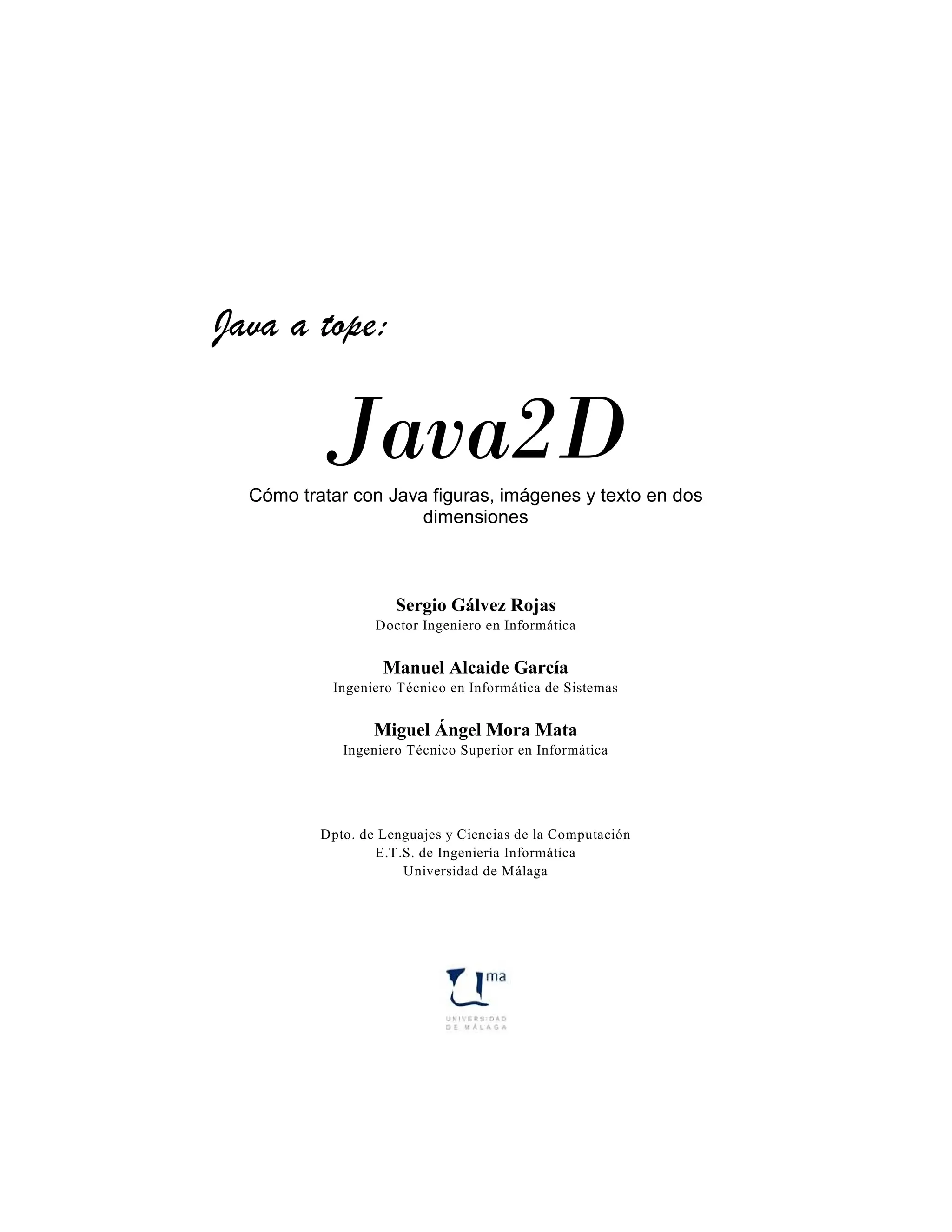 Java a tope:

          Java2D
  Cómo tratar con Java figuras, imágenes y texto en dos
                      dimensiones



                     Sergio Gálvez Rojas
                  Doctor Ingeniero en Informática


                   Manuel Alcaide García
           Ingeniero Técnico en Informática de Sistemas


                  Miguel Ángel Mora Mata
             Ingeniero Técnico Superior en Informática




          Dpto. de Lenguajes y Ciencias de la Computación
                  E.T.S. de Ingeniería Informática
                      Universidad de Málaga
 