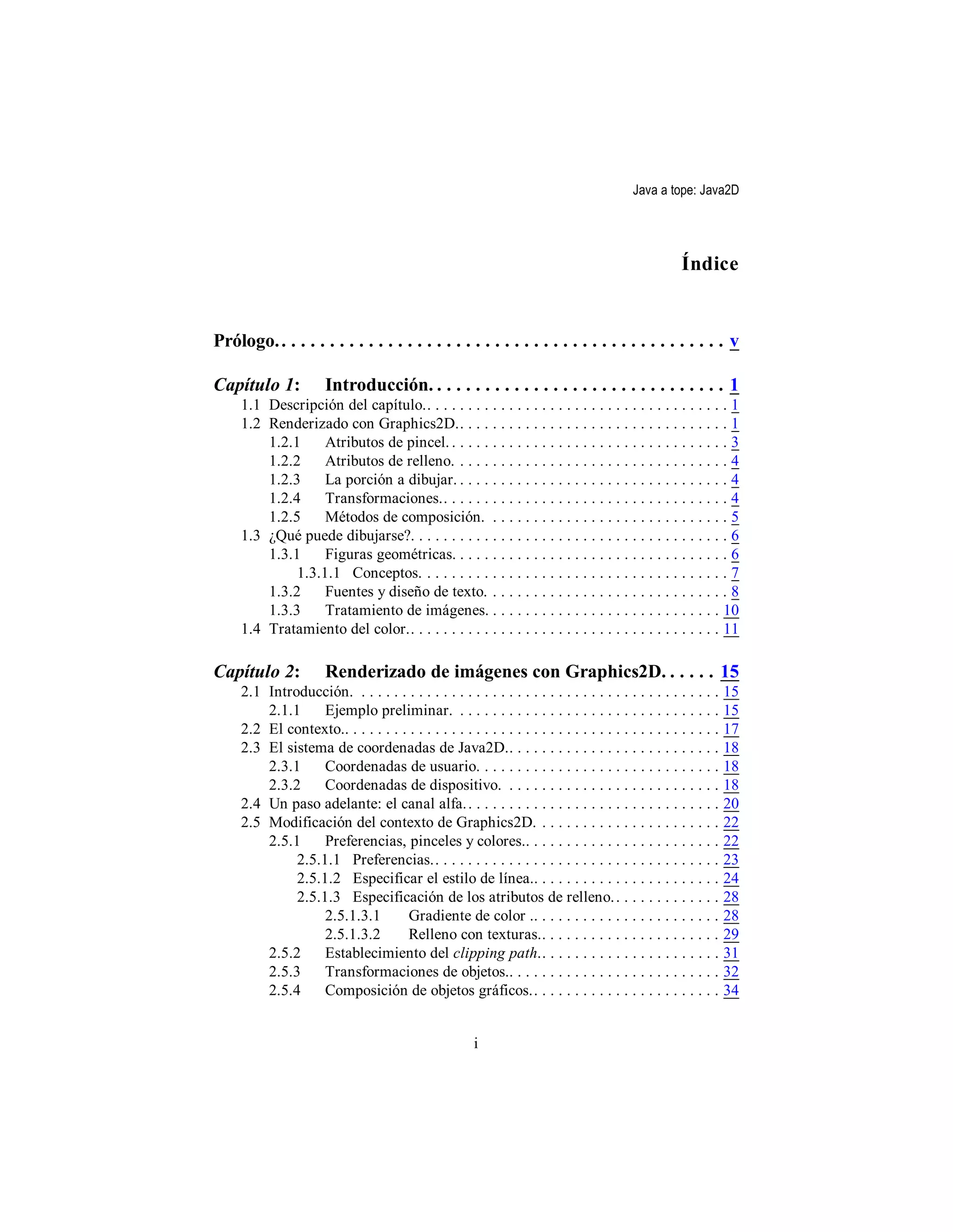Java a tope: Java2D




                                                                                                       Índice


Prólogo. . . . . . . . . . . . . . . . . . . . . . . . . . . . . . . . . . . . . . . . . . . . . . . v

Capítulo 1:            Introducción. . . . . . . . . . . . . . . . . . . . . . . . . . . . . . . 1
     1.1 Descripción del capítulo.. . . . . . . . . . . . . . . . . . . . . . . . . . . . . . . . . . . . . 1
     1.2 Renderizado con Graphics2D.. . . . . . . . . . . . . . . . . . . . . . . . . . . . . . . . . 1
         1.2.1     Atributos de pincel. . . . . . . . . . . . . . . . . . . . . . . . . . . . . . . . . . . 3
         1.2.2     Atributos de relleno. . . . . . . . . . . . . . . . . . . . . . . . . . . . . . . . . . 4
         1.2.3     La porción a dibujar. . . . . . . . . . . . . . . . . . . . . . . . . . . . . . . . . . 4
         1.2.4     Transformaciones.. . . . . . . . . . . . . . . . . . . . . . . . . . . . . . . . . . . 4
         1.2.5     Métodos de composición. . . . . . . . . . . . . . . . . . . . . . . . . . . . . . 5
     1.3 ¿Qué puede dibujarse?. . . . . . . . . . . . . . . . . . . . . . . . . . . . . . . . . . . . . . . 6
         1.3.1     Figuras geométricas. . . . . . . . . . . . . . . . . . . . . . . . . . . . . . . . . . 6
              1.3.1.1 Conceptos. . . . . . . . . . . . . . . . . . . . . . . . . . . . . . . . . . . . . . 7
         1.3.2     Fuentes y diseño de texto. . . . . . . . . . . . . . . . . . . . . . . . . . . . . . 8
         1.3.3     Tratamiento de imágenes. . . . . . . . . . . . . . . . . . . . . . . . . . . . . 10
     1.4 Tratamiento del color.. . . . . . . . . . . . . . . . . . . . . . . . . . . . . . . . . . . . . . 11

Capítulo 2:            Renderizado de imágenes con Graphics2D. . . . . . 15
     2.1 Introducción. . . . . . . . . . . . . . . . . . . . . . . . . . . . . . . . . . . . . . . . . . . . .     15
         2.1.1     Ejemplo preliminar. . . . . . . . . . . . . . . . . . . . . . . . . . . . . . . . .             15
     2.2 El contexto.. . . . . . . . . . . . . . . . . . . . . . . . . . . . . . . . . . . . . . . . . . . . . .   17
     2.3 El sistema de coordenadas de Java2D.. . . . . . . . . . . . . . . . . . . . . . . . . .                   18
         2.3.1     Coordenadas de usuario. . . . . . . . . . . . . . . . . . . . . . . . . . . . . .               18
         2.3.2     Coordenadas de dispositivo. . . . . . . . . . . . . . . . . . . . . . . . . . .                 18
     2.4 Un paso adelante: el canal alfa. . . . . . . . . . . . . . . . . . . . . . . . . . . . . . . .            20
     2.5 Modificación del contexto de Graphics2D. . . . . . . . . . . . . . . . . . . . . . .                      22
         2.5.1     Preferencias, pinceles y colores.. . . . . . . . . . . . . . . . . . . . . . . .                22
              2.5.1.1 Preferencias.. . . . . . . . . . . . . . . . . . . . . . . . . . . . . . . . . . .           23
              2.5.1.2 Especificar el estilo de línea.. . . . . . . . . . . . . . . . . . . . . . .                 24
              2.5.1.3 Especificación de los atributos de relleno. . . . . . . . . . . . . .                        28
                   2.5.1.3.1         Gradiente de color .. . . . . . . . . . . . . . . . . . . . . . .             28
                   2.5.1.3.2         Relleno con texturas.. . . . . . . . . . . . . . . . . . . . . .              29
         2.5.2     Establecimiento del clipping path.. . . . . . . . . . . . . . . . . . . . . .                   31
         2.5.3     Transformaciones de objetos.. . . . . . . . . . . . . . . . . . . . . . . . . .                 32
         2.5.4     Composición de objetos gráficos.. . . . . . . . . . . . . . . . . . . . . . .                   34


                                                         i
 