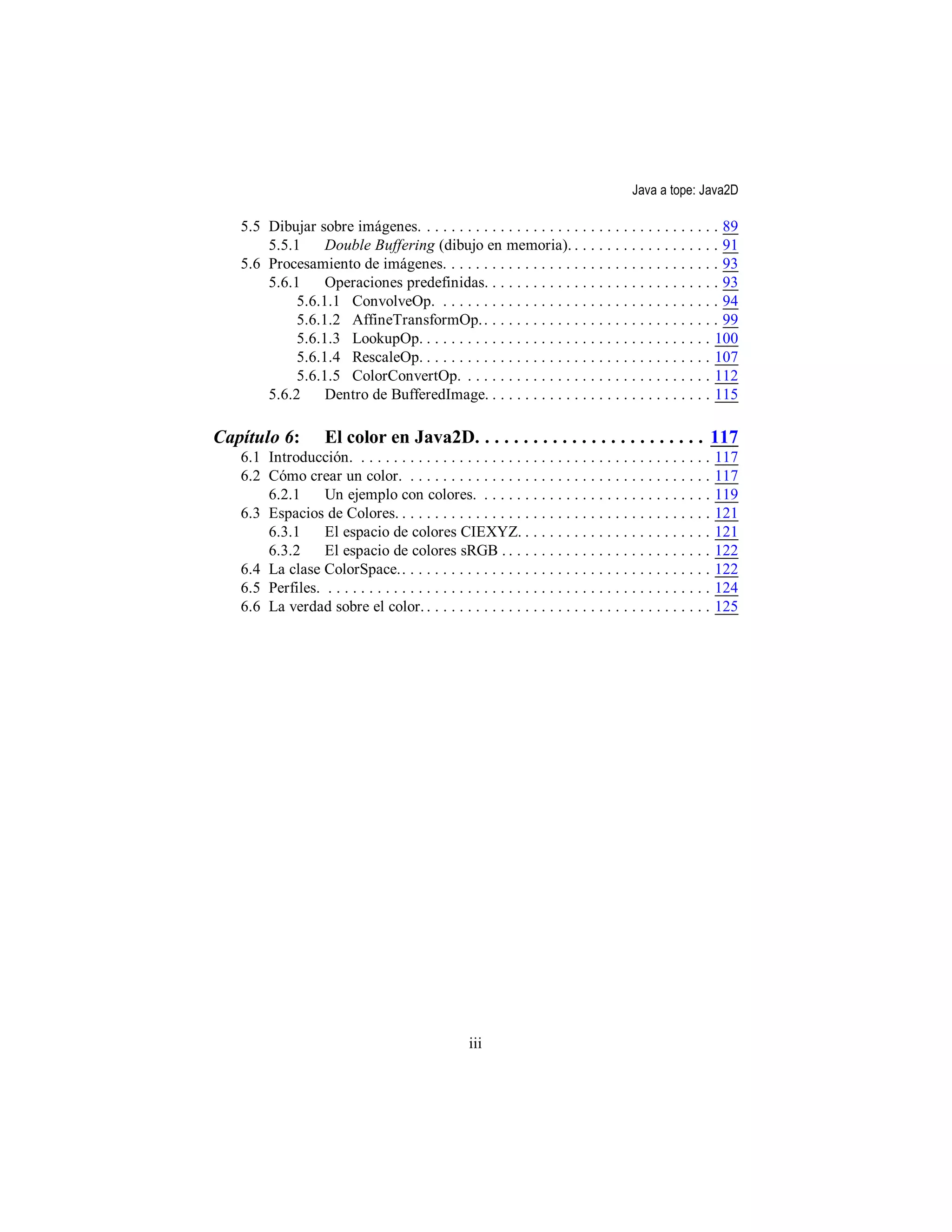 Java a tope: Java2D

   5.5 Dibujar sobre imágenes. . . . . . . . . . . . . . . . . . . . . . . . . . . . . . . . . . . . . 89
       5.5.1     Double Buffering (dibujo en memoria). . . . . . . . . . . . . . . . . . . 91
   5.6 Procesamiento de imágenes. . . . . . . . . . . . . . . . . . . . . . . . . . . . . . . . . . 93
       5.6.1     Operaciones predefinidas. . . . . . . . . . . . . . . . . . . . . . . . . . . . . 93
            5.6.1.1 ConvolveOp. . . . . . . . . . . . . . . . . . . . . . . . . . . . . . . . . . . 94
            5.6.1.2 AffineTransformOp. . . . . . . . . . . . . . . . . . . . . . . . . . . . . . 99
            5.6.1.3 LookupOp. . . . . . . . . . . . . . . . . . . . . . . . . . . . . . . . . . . . 100
            5.6.1.4 RescaleOp. . . . . . . . . . . . . . . . . . . . . . . . . . . . . . . . . . . . 107
            5.6.1.5 ColorConvertOp. . . . . . . . . . . . . . . . . . . . . . . . . . . . . . . 112
       5.6.2     Dentro de BufferedImage. . . . . . . . . . . . . . . . . . . . . . . . . . . . 115

Capítulo 6:           El color en Java2D. . . . . . . . . . . . . . . . . . . . . . . . 117
   6.1 Introducción. . . . . . . . . . . . . . . . . . . . . . . . . . . . . . . . . . . . . . . . . . . .       117
   6.2 Cómo crear un color. . . . . . . . . . . . . . . . . . . . . . . . . . . . . . . . . . . . . .            117
       6.2.1     Un ejemplo con colores. . . . . . . . . . . . . . . . . . . . . . . . . . . . .                 119
   6.3 Espacios de Colores. . . . . . . . . . . . . . . . . . . . . . . . . . . . . . . . . . . . . . .          121
       6.3.1     El espacio de colores CIEXYZ. . . . . . . . . . . . . . . . . . . . . . . .                     121
       6.3.2     El espacio de colores sRGB . . . . . . . . . . . . . . . . . . . . . . . . . .                  122
   6.4 La clase ColorSpace.. . . . . . . . . . . . . . . . . . . . . . . . . . . . . . . . . . . . . .           122
   6.5 Perfiles. . . . . . . . . . . . . . . . . . . . . . . . . . . . . . . . . . . . . . . . . . . . . . . .   124
   6.6 La verdad sobre el color. . . . . . . . . . . . . . . . . . . . . . . . . . . . . . . . . . . .           125




                                                       iii
 