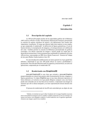 Java a tope: Java2D



                                                                             Capítulo 1
                                                                        Introducción


          1.1       Descripción del capítulo
         La API Java2D amplía muchas de las capacidades gráficas de la biblioteca
AWT (Abstract Window Toolkit - Herramientas Abstractas de Ventanas), permitiendo
la creación de mejores interfaces de usuario y de aplicaciones Java mucho más
impactantes visualmente. El rango que abarcan todas estas mejoras es muy amplio,
ya que comprende el renderizado1, la definición de figuras geométricas, el uso de
fuentes de letras, la manipulación de imágenes y el enriquecimiento en la definición
del color. También permite la creación de bibliotecas personalizadas de gráficos
avanzados o de efectos especiales de imagen e incluso puede ser usada para el
desarrollo de animaciones u otras presentaciones multimedia al combinarla con otras
APIs de Java, como puedan ser JMF (Java Media Framework - Entorno de Trabajo
de Java para Medios Audiovisuales) o Java 3D.
         En esta introducción estableceremos un marco general en el que quede bien
definido y delimitado lo que esta API puede ofrecer en cuanto a posibilidades y
prestaciones. Para ello describiremos todos sus aspectos y características, así como sus
aplicaciones, empezando por el renderizado 2D.


          1.2       Renderizado con Graphics2D
         java.awt.Graphics2D es una clase que extiende a java.awt.Graphics
proporcionándole un control más potente sobre la presentación de texto, imágenes o
figuras geométricas. Un objeto Graphics (que es una clase abstracta) representa el
lienzo abstracto y el contexto en el que puede dibujarse cualquier cosa; este lienzo
puede estar enlazado con un área física de un monitor, o representar una imagen en
memoria que sólo se desea manipular y no tiene representación directa durante este
proceso.
          El proceso de renderizado de Java2D está controlado por un objeto de esta


          1
            Debido a la lentitud con que la Real Academia de la Lengua Española reacciona
ante la necesidad de incorporar nuevos vocablos o ampliar acepciones en los ya existentes, los
autores nos hemos visto obligados a admitir el verbo renderizar con el siguiente significado:
«Generar una imagen a partir de un modelo»

                                              1
 