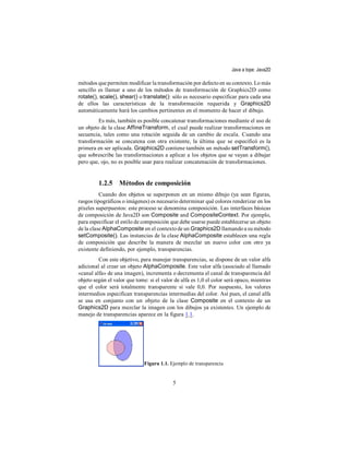 Java a tope: Java2D

métodos que permiten modificar la transformación por defecto en su contexto. Lo más
sencillo es llamar a uno de los métodos de transformación de Graphics2D como
rotate(), scale(), shear() o translate(): sólo es necesario especificar para cada una
de ellos las características de la transformación requerida y Graphics2D
automáticamente hará los cambios pertinentes en el momento de hacer el dibujo.
         Es más, también es posible concatenar transformaciones mediante el uso de
un objeto de la clase AffineTransform, el cual puede realizar transformaciones en
secuencia, tales como una rotación seguida de un cambio de escala. Cuando una
transformación se concatena con otra existente, la última que se especificó es la
primera en ser aplicada. Graphics2D contiene también un método setTransform(),
que sobrescribe las transformaciones a aplicar a los objetos que se vayan a dibujar
pero que, ojo, no es posible usar para realizar concatenación de transformaciones.


         1.2.5 Métodos de composición
          Cuando dos objetos se superponen en un mismo dibujo (ya sean figuras,
rasgos tipográficos o imágenes) es necesario determinar qué colores renderizar en los
píxeles superpuestos: este proceso se denomina composición. Las interfaces básicas
de composición de Java2D son Composite and CompositeContext. Por ejemplo,
para especificar el estilo de composición que debe usarse puede establecerse un objeto
de la clase AlphaComposite en el contexto de un Graphics2D llamando a su método
setComposite(). Las instancias de la clase AlphaComposite establecen una regla
de composición que describe la manera de mezclar un nuevo color con otro ya
existente definiendo, por ejemplo, transparencias.
         Con este objetivo, para manejar transparencias, se dispone de un valor alfa
adicional al crear un objeto AlphaComposite. Este valor alfa (asociado al llamado
«canal alfa» de una imagen), incrementa o decrementa el canal de transparencia del
objeto según el valor que tome: si el valor de alfa es 1,0 el color será opaco, mientras
que el color será totalmente transparente si vale 0,0. Por suspuesto, los valores
intermedios especifican transparencias intermedias del color. Así pues, el canal alfa
se usa en conjunto con un objeto de la clase Composite en el contexto de un
Graphics2D para mezclar la imagen con los dibujos ya existentes. Un ejemplo de
manejo de transparencias aparece en la figura 1.1.




                              Figura 1.1. Ejemplo de transparencia


                                           5
 