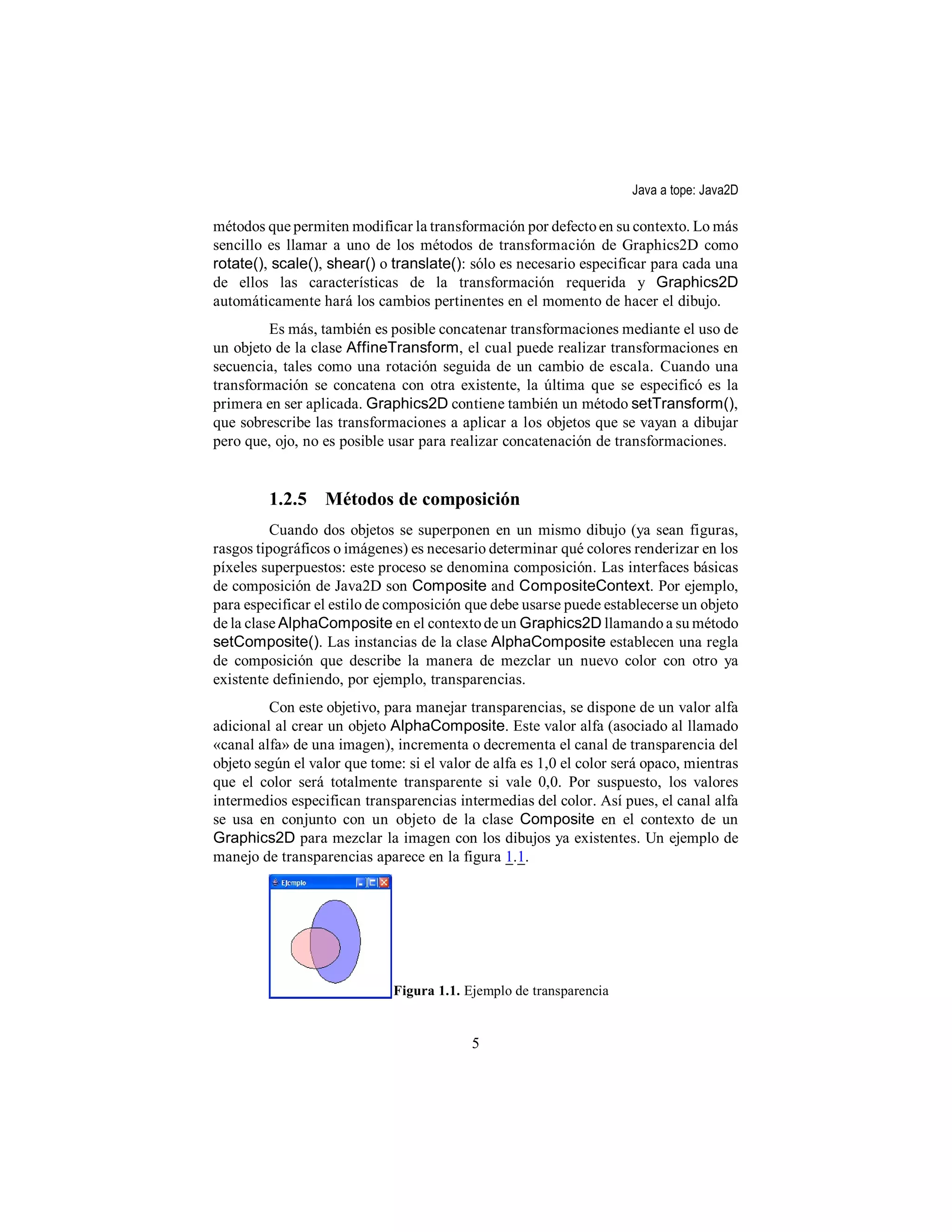 Java a tope: Java2D

métodos que permiten modificar la transformación por defecto en su contexto. Lo más
sencillo es llamar a uno de los métodos de transformación de Graphics2D como
rotate(), scale(), shear() o translate(): sólo es necesario especificar para cada una
de ellos las características de la transformación requerida y Graphics2D
automáticamente hará los cambios pertinentes en el momento de hacer el dibujo.
         Es más, también es posible concatenar transformaciones mediante el uso de
un objeto de la clase AffineTransform, el cual puede realizar transformaciones en
secuencia, tales como una rotación seguida de un cambio de escala. Cuando una
transformación se concatena con otra existente, la última que se especificó es la
primera en ser aplicada. Graphics2D contiene también un método setTransform(),
que sobrescribe las transformaciones a aplicar a los objetos que se vayan a dibujar
pero que, ojo, no es posible usar para realizar concatenación de transformaciones.


         1.2.5 Métodos de composición
          Cuando dos objetos se superponen en un mismo dibujo (ya sean figuras,
rasgos tipográficos o imágenes) es necesario determinar qué colores renderizar en los
píxeles superpuestos: este proceso se denomina composición. Las interfaces básicas
de composición de Java2D son Composite and CompositeContext. Por ejemplo,
para especificar el estilo de composición que debe usarse puede establecerse un objeto
de la clase AlphaComposite en el contexto de un Graphics2D llamando a su método
setComposite(). Las instancias de la clase AlphaComposite establecen una regla
de composición que describe la manera de mezclar un nuevo color con otro ya
existente definiendo, por ejemplo, transparencias.
         Con este objetivo, para manejar transparencias, se dispone de un valor alfa
adicional al crear un objeto AlphaComposite. Este valor alfa (asociado al llamado
«canal alfa» de una imagen), incrementa o decrementa el canal de transparencia del
objeto según el valor que tome: si el valor de alfa es 1,0 el color será opaco, mientras
que el color será totalmente transparente si vale 0,0. Por suspuesto, los valores
intermedios especifican transparencias intermedias del color. Así pues, el canal alfa
se usa en conjunto con un objeto de la clase Composite en el contexto de un
Graphics2D para mezclar la imagen con los dibujos ya existentes. Un ejemplo de
manejo de transparencias aparece en la figura 1.1.




                              Figura 1.1. Ejemplo de transparencia


                                           5
 
